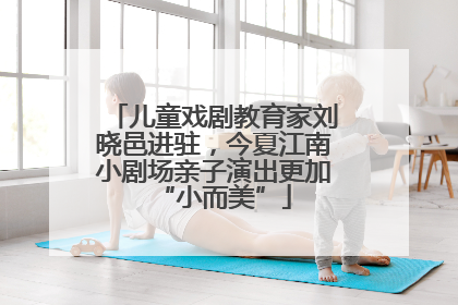 儿童戏剧教育家刘晓邑进驻，今夏江南小剧场亲子演出更加“小而美”