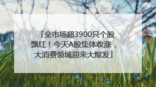 全市场超3900只个股飘红！今天A股集体收涨，大消费领域迎来大爆发