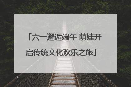 六一邂逅端午 萌娃开启传统文化欢乐之旅