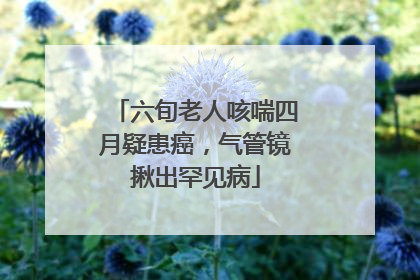 六旬老人咳喘四月疑患癌，气管镜揪出罕见病