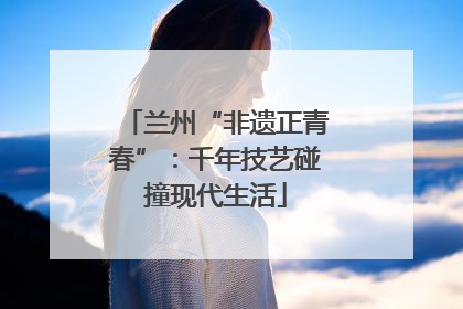 兰州“非遗正青春”：千年技艺碰撞现代生活