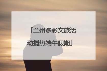 兰州多彩文旅活动搅热端午假期