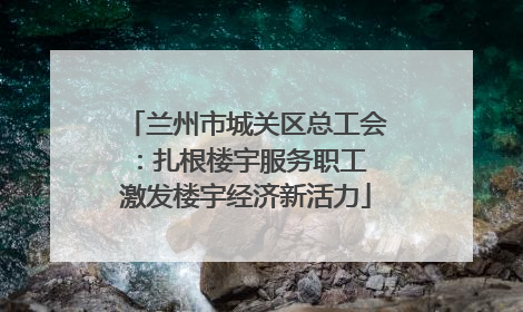 兰州市城关区总工会：扎根楼宇服务职工 激发楼宇经济新活力