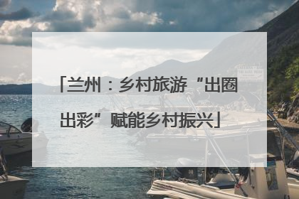 兰州：乡村旅游“出圈出彩”赋能乡村振兴