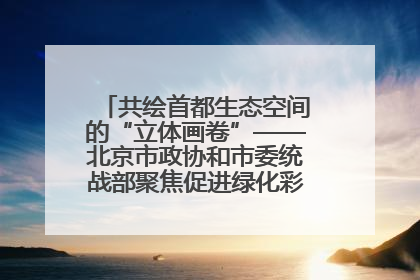 共绘首都生态空间的“立体画卷”——北京市政协和市委统战部聚焦促进绿化彩化美化生态空间建设联合协商议政