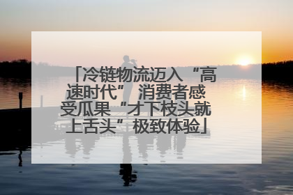 冷链物流迈入“高速时代” 消费者感受瓜果“才下枝头就上舌头”极致体验