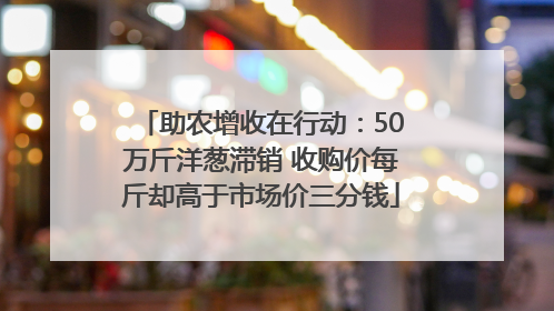 助农增收在行动：50万斤洋葱滞销 收购价每斤却高于市场价三分钱