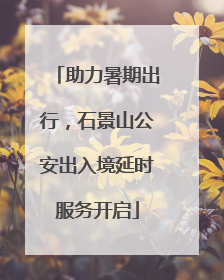 助力暑期出行，石景山公安出入境延时服务开启