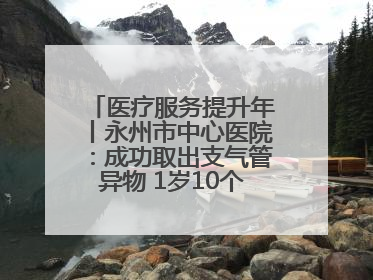 医疗服务提升年丨永州市中心医院：成功取出支气管异物 1岁10个月患儿转危为安