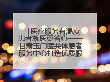 医疗服务有温度 患者就医更省心——甘肃玉门医共体患者服务中心打造优质服务新名片