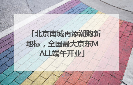 北京南城再添潮购新地标，全国最大京东MALL端午开业
