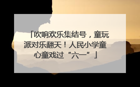 吹响欢乐集结号，童玩派对乐翻天！人民小学童心童戏过“六一”