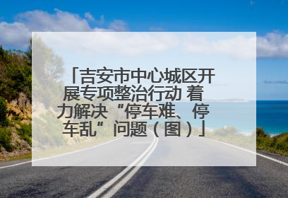 吉安市中心城区开展专项整治行动 着力解决“停车难、停车乱”问题（图）