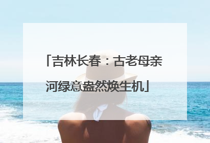 吉林长春：古老母亲河绿意盎然焕生机