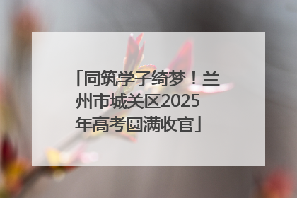 同筑学子绮梦！兰州市城关区2025年高考圆满收官
