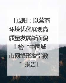 咸阳：以营商环境优化展现高质量发展新面貌 上榜“中国城市网络形象指数”报告