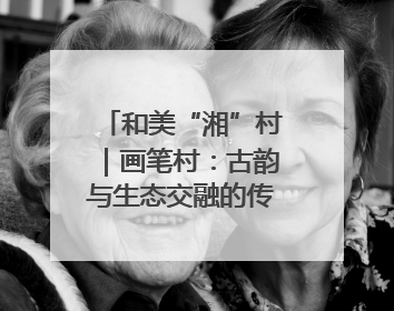 和美“湘”村｜画笔村：古韵与生态交融的传统村落