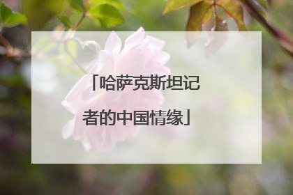 哈萨克斯坦记者的中国情缘