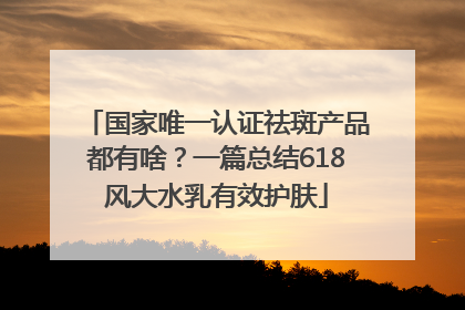 国家唯一认证祛斑产品都有啥？一篇总结618风大水乳有效护肤