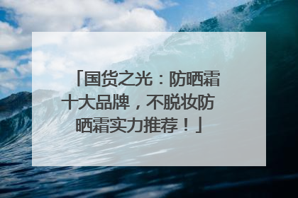 国货之光：防晒霜十大品牌，不脱妆防晒霜实力推荐！