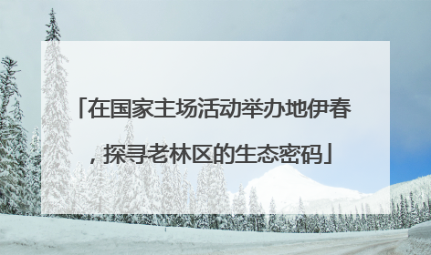 在国家主场活动举办地伊春，探寻老林区的生态密码