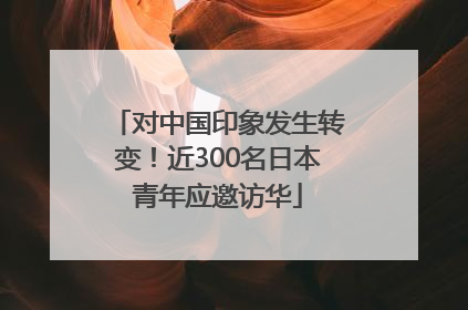 对中国印象发生转变！近300名日本青年应邀访华
