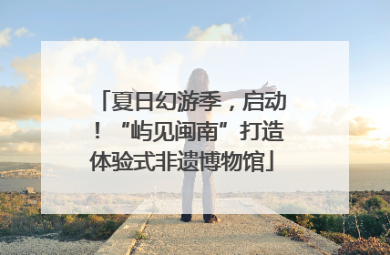 夏日幻游季，启动！“屿见闽南”打造体验式非遗博物馆