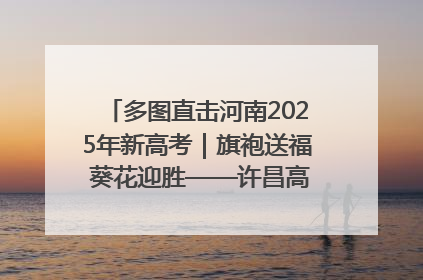 多图直击河南2025年新高考｜旗袍送福 葵花迎胜——许昌高考首日拉开帷幕