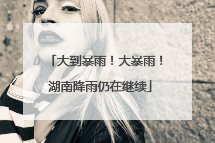 大到暴雨！大暴雨！湖南降雨仍在继续