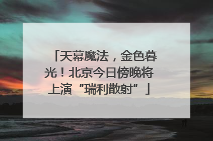 天幕魔法，金色暮光！北京今日傍晚将上演“瑞利散射”