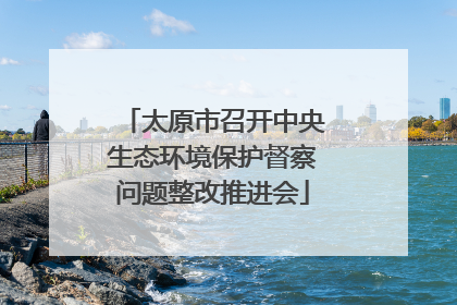 太原市召开中央生态环境保护督察问题整改推进会