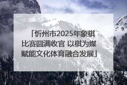 忻州市2025年象棋比赛圆满收官 以棋为媒赋能文化体育融合发展