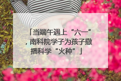 当端午遇上“六一”，南科院学子为孩子撒播科学“火种”