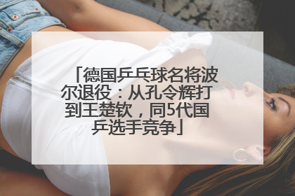 德国乒乓球名将波尔退役：从孔令辉打到王楚钦，同5代国乒选手竞争