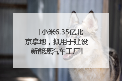小米6.35亿北京拿地，拟用于建设新能源汽车工厂