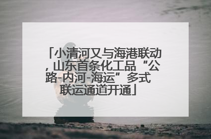 小清河又与海港联动，山东首条化工品“公路-内河-海运”多式联运通道开通