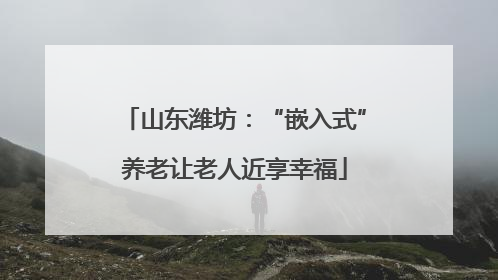 山东潍坊：“嵌入式”养老让老人近享幸福