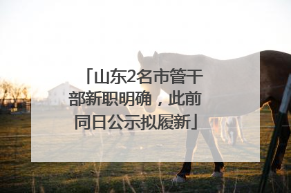 山东2名市管干部新职明确，此前同日公示拟履新