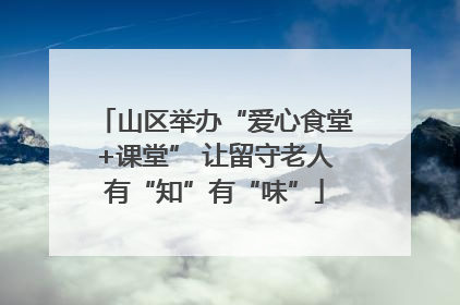 山区举办“爱心食堂+课堂” 让留守老人有“知”有“味”