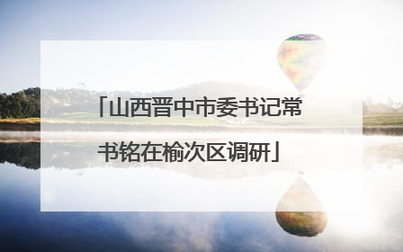 山西晋中市委书记常书铭在榆次区调研