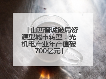 山西晋城破局资源型城市转型：光机电产业年产值破700亿元