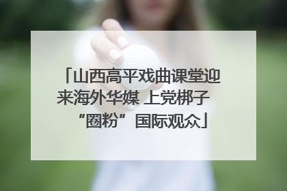 山西高平戏曲课堂迎来海外华媒 上党梆子“圈粉”国际观众