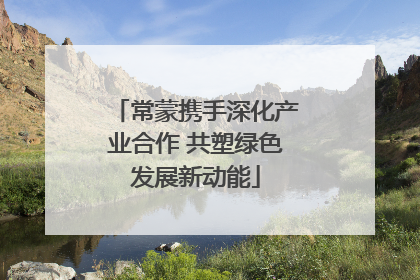 常蒙携手深化产业合作 共塑绿色发展新动能