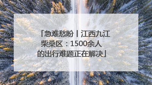 急难愁盼丨江西九江柴桑区：1500余人的出行难题正在解决