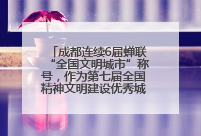 成都连续6届蝉联“全国文明城市”称号，作为第七届全国精神文明建设优秀城市代表参会