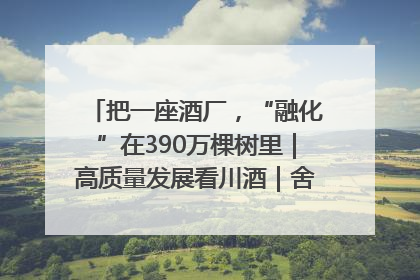 把一座酒厂，“融化”在390万棵树里｜高质量发展看川酒｜舍得酒｜舍得酒业｜舍得老酒｜沱牌酒