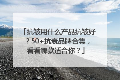 抗皱用什么产品抗皱好？50+抗衰品牌合集，看看哪款适合你？