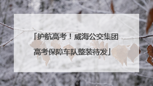护航高考！威海公交集团高考保障车队整装待发