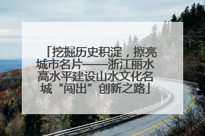 挖掘历史积淀，擦亮城市名片——浙江丽水高水平建设山水文化名城“闯出”创新之路