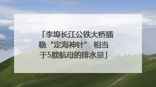 李埠长江公铁大桥插稳“定海神针” 相当于5艘航母的排水量